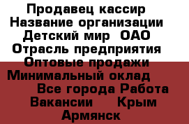 Продавец-кассир › Название организации ­ Детский мир, ОАО › Отрасль предприятия ­ Оптовые продажи › Минимальный оклад ­ 27 000 - Все города Работа » Вакансии   . Крым,Армянск